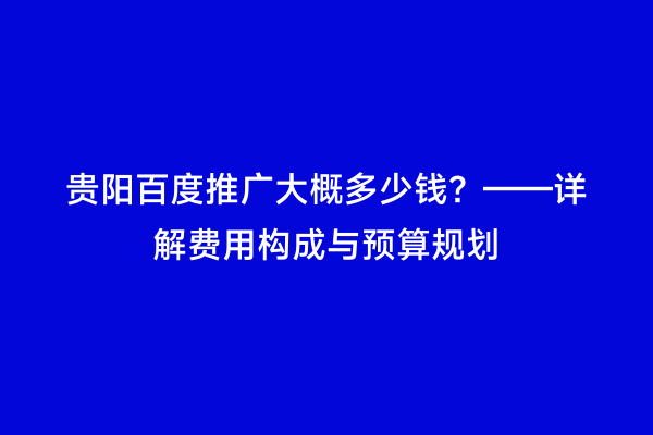 贵阳百度推广大概多少钱？——详解费用构成与预算规划