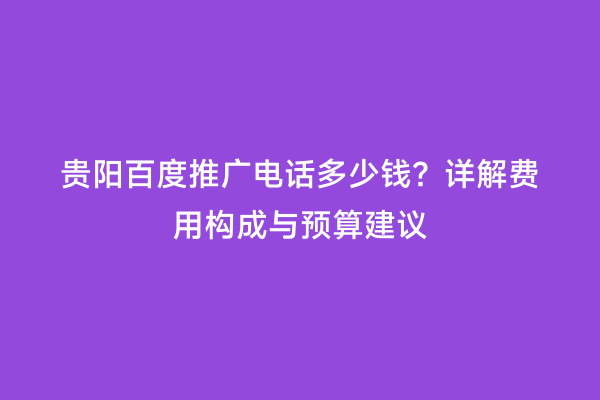 贵阳百度推广电话多少钱？详解费用构成与预算建议