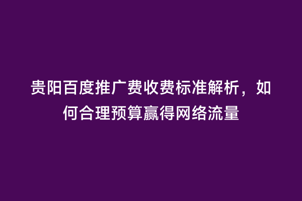 贵阳百度推广费收费标准解析，如何合理预算赢得网络流量