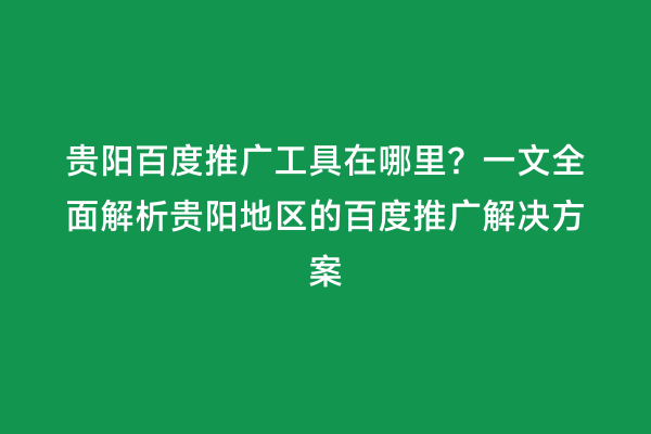 贵阳百度推广工具在哪里？一文全面解析贵阳地区的百度推广解决方案