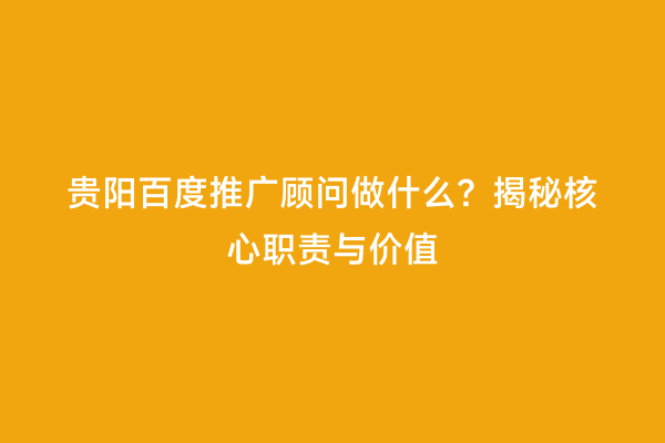 贵阳百度推广顾问做什么?揭秘核心职责与价值